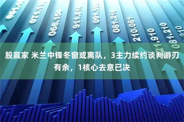 股赢家 米兰中锋冬窗或离队，3主力续约谈判游刃有余，1核心去意已决