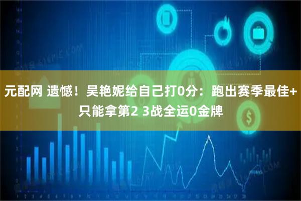 元配网 遗憾！吴艳妮给自己打0分：跑出赛季最佳+只能拿第2 3战全运0金牌