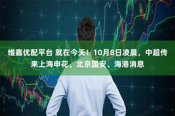 维嘉优配平台 就在今天！10月8日凌晨，中超传来上海申花、北京国安、海港消息