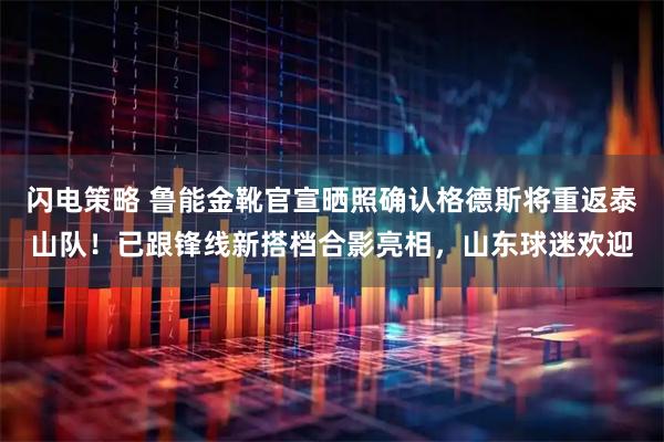 闪电策略 鲁能金靴官宣晒照确认格德斯将重返泰山队！已跟锋线新搭档合影亮相，山东球迷欢迎