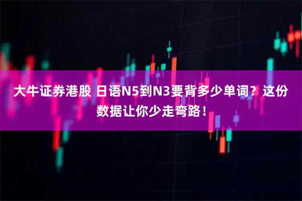 大牛证券港股 日语N5到N3要背多少单词？这份数据让你少走弯路！