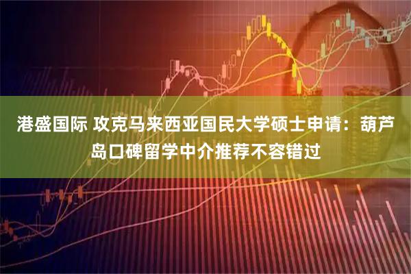 港盛国际 攻克马来西亚国民大学硕士申请：葫芦岛口碑留学中介推荐不容错过