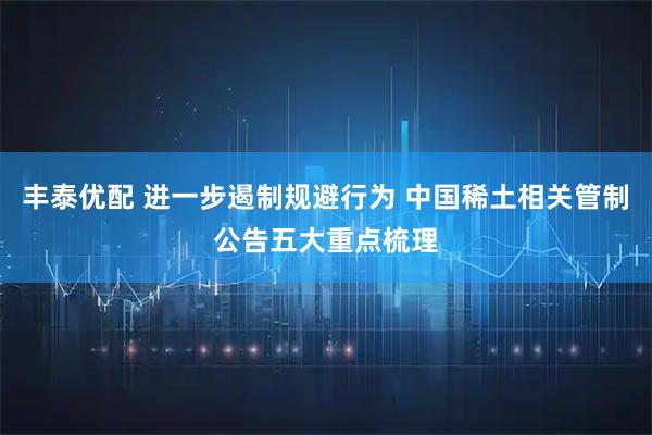 丰泰优配 进一步遏制规避行为 中国稀土相关管制公告五大重点梳理