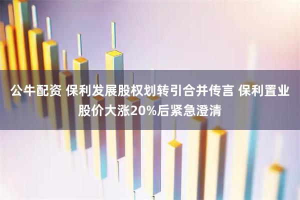 公牛配资 保利发展股权划转引合并传言 保利置业股价大涨20%后紧急澄清