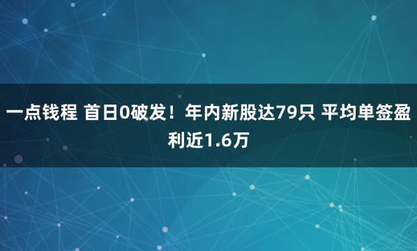 一点钱程 首日0破发！年内新股达79只 平均单签盈利近1.6万