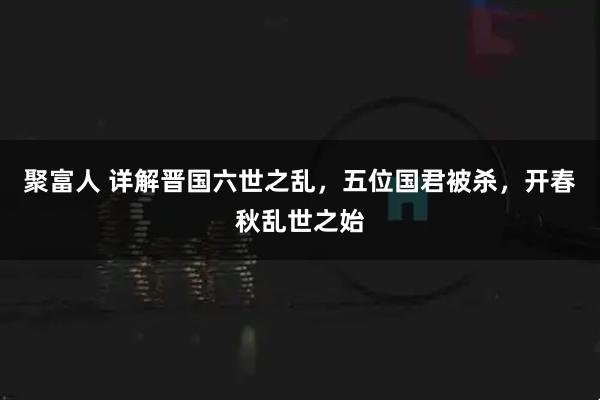 聚富人 详解晋国六世之乱，五位国君被杀，开春秋乱世之始