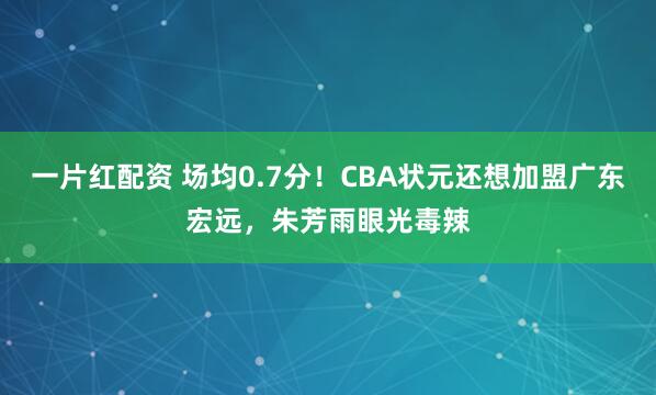 一片红配资 场均0.7分！CBA状元还想加盟广东宏远，朱芳雨眼光毒辣