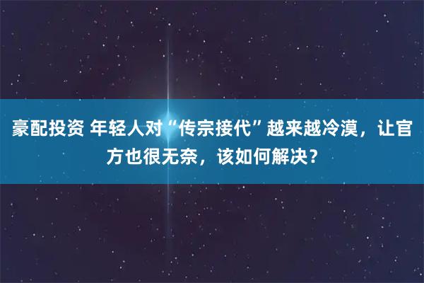 豪配投资 年轻人对“传宗接代”越来越冷漠，让官方也很无奈，该如何解决？
