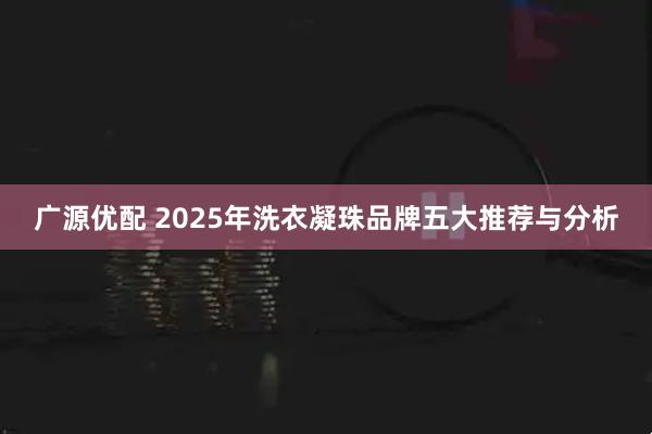 广源优配 2025年洗衣凝珠品牌五大推荐与分析