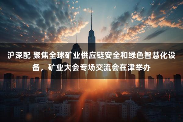 沪深配 聚焦全球矿业供应链安全和绿色智慧化设备，矿业大会专场交流会在津举办