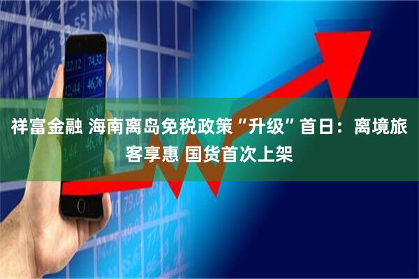 祥富金融 海南离岛免税政策“升级”首日：离境旅客享惠 国货首次上架