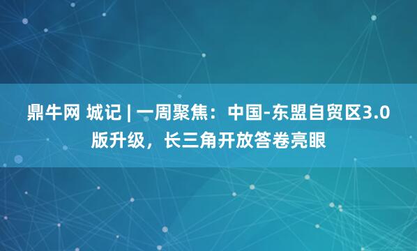 鼎牛网 城记 | 一周聚焦：中国-东盟自贸区3.0版升级，长三角开放答卷亮眼