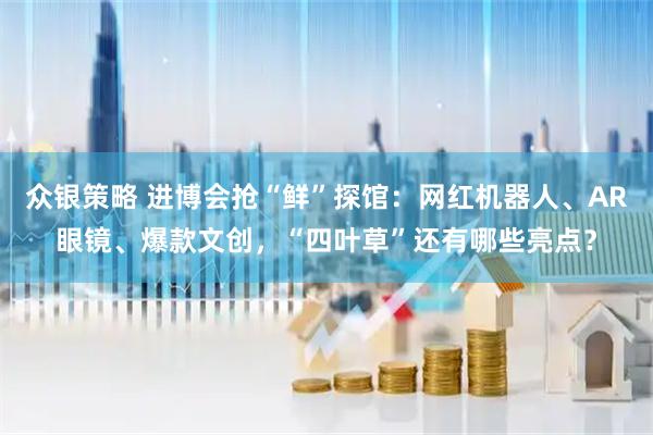 众银策略 进博会抢“鲜”探馆：网红机器人、AR眼镜、爆款文创，“四叶草”还有哪些亮点？