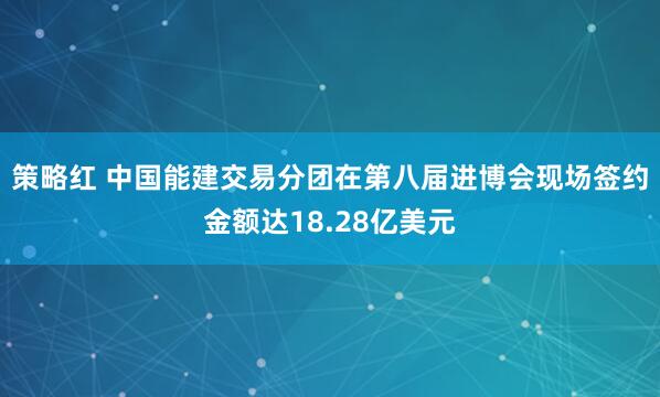 策略红 中国能建交易分团在第八届进博会现场签约金额达18.28亿美元