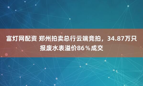 富灯网配资 郑州拍卖总行云端竞拍，34.87万只报废水表溢价86％成交