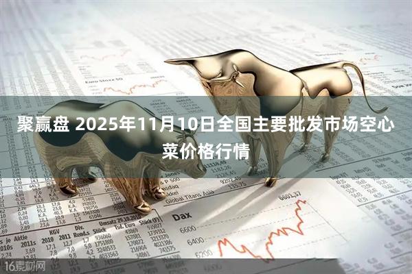 聚赢盘 2025年11月10日全国主要批发市场空心菜价格行情