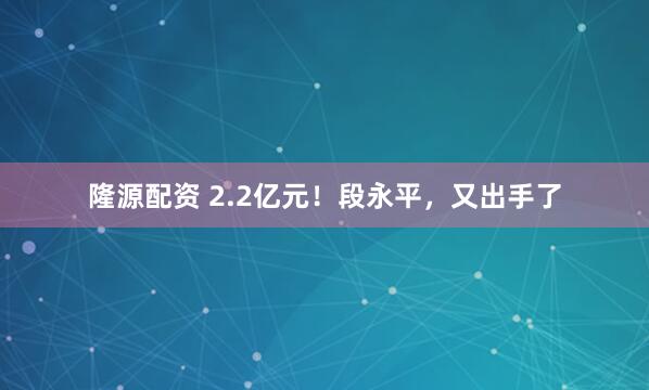隆源配资 2.2亿元！段永平，又出手了