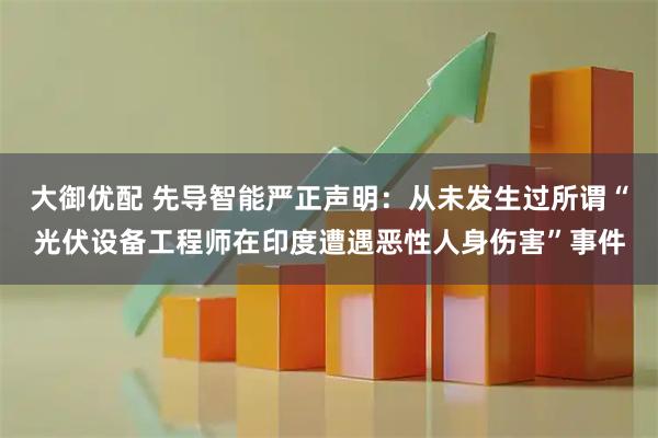大御优配 先导智能严正声明：从未发生过所谓“光伏设备工程师在印度遭遇恶性人身伤害”事件