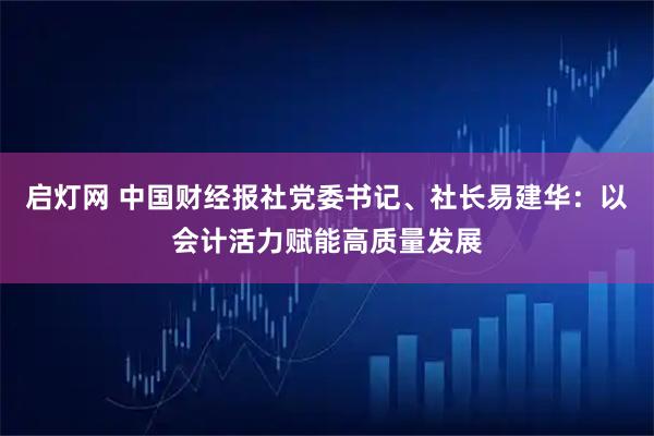 启灯网 中国财经报社党委书记、社长易建华：以会计活力赋能高质量发展