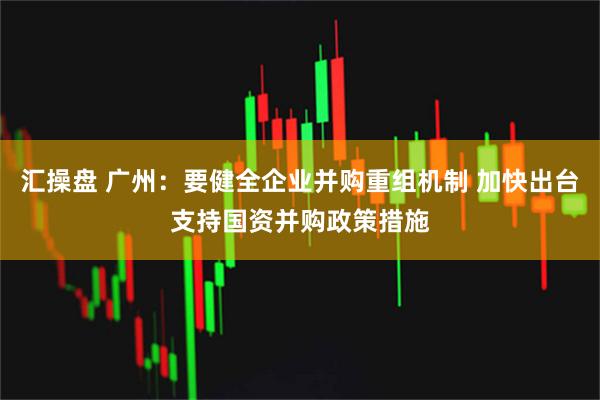 汇操盘 广州：要健全企业并购重组机制 加快出台支持国资并购政策措施