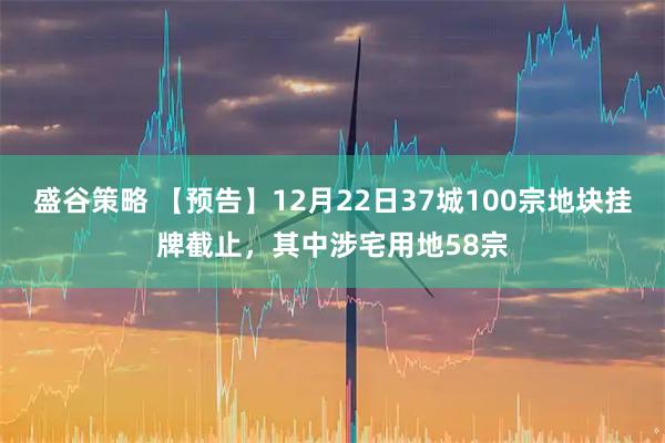 盛谷策略 【预告】12月22日37城100宗地块挂牌截止，其中涉宅用地58宗