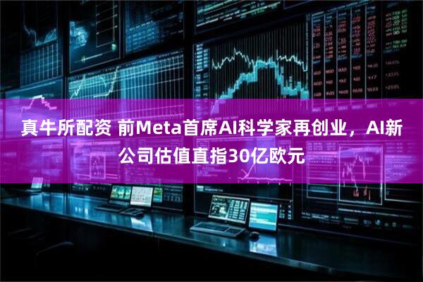 真牛所配资 前Meta首席AI科学家再创业，AI新公司估值直指30亿欧元