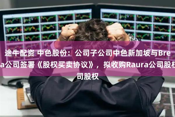 途牛配资 中色股份：公司子公司中色新加坡与Breca公司签署《股权买卖协议》，拟收购Raura公司股权