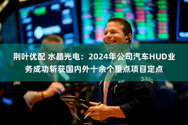 荆叶优配 水晶光电：2024年公司汽车HUD业务成功斩获国内外十余个重点项目定点