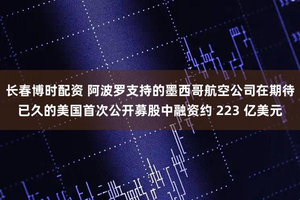 长春博时配资 阿波罗支持的墨西哥航空公司在期待已久的美国首次公开募股中融资约 223 亿美元