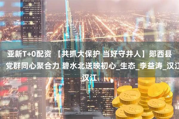 亚新T+0配资 【共抓大保护 当好守井人】郧西县：党群同心聚合力 碧水北送映初心_生态_李益涛_汉江