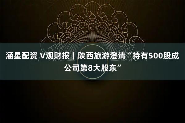 涵星配资 V观财报｜陕西旅游澄清“持有500股成公司第8大股东”