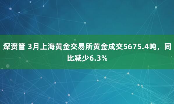 深资管 3月上海黄金交易所黄金成交5675.4吨，同比减少6.3%