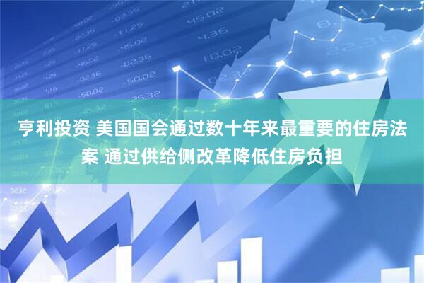 亨利投资 美国国会通过数十年来最重要的住房法案 通过供给侧改革降低住房负担