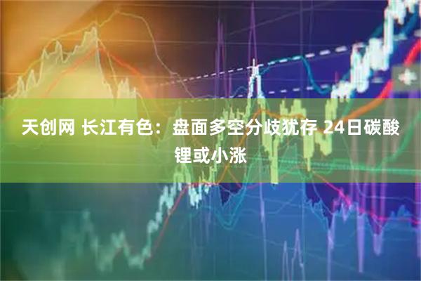 天创网 长江有色：盘面多空分歧犹存 24日碳酸锂或小涨