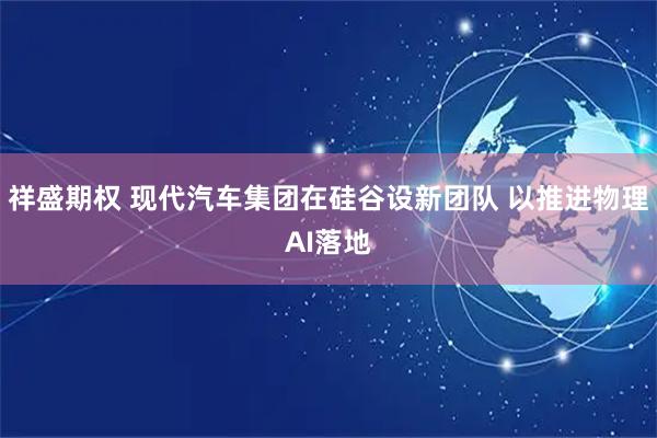 祥盛期权 现代汽车集团在硅谷设新团队 以推进物理AI落地